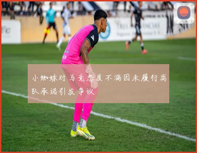 小蜘蛛对马竞态度不满因未履行离队承诺引发争议