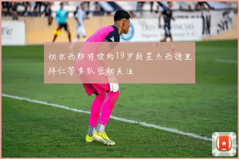 切尔西即将续约19岁新星杰西德里拜仁等多队密切关注