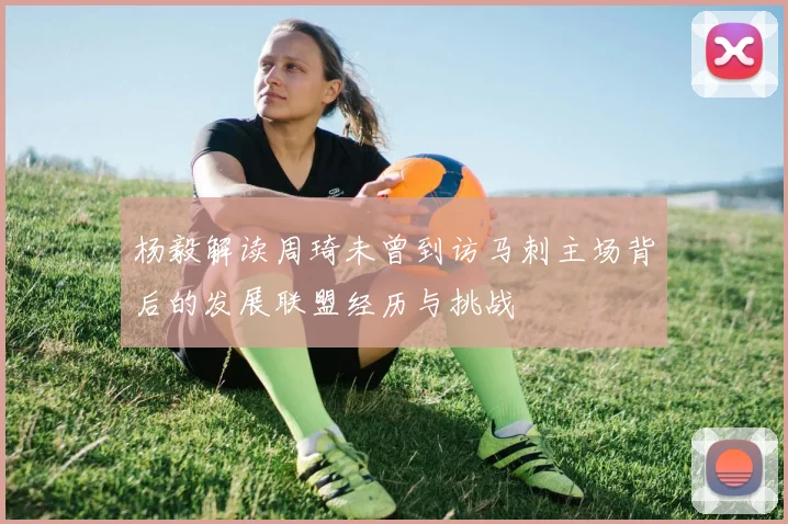 杨毅解读周琦未曾到访马刺主场背后的发展联盟经历与挑战