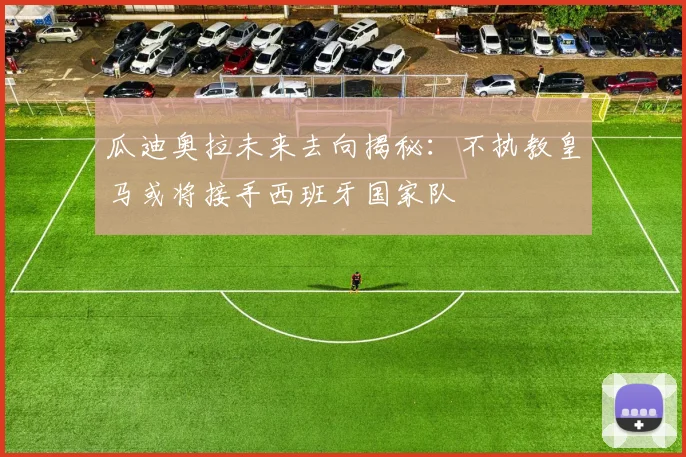 瓜迪奥拉未来去向揭秘：不执教皇马或将接手西班牙国家队