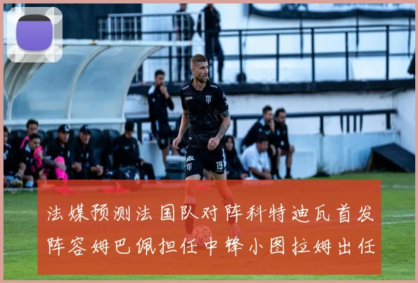 法媒预测法国队对阵科特迪瓦首发阵容姆巴佩担任中锋小图拉姆出任左边锋