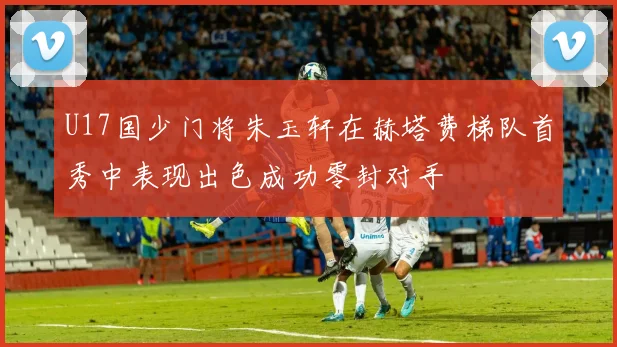 U17国少门将朱玉轩在赫塔费梯队首秀中表现出色成功零封对手