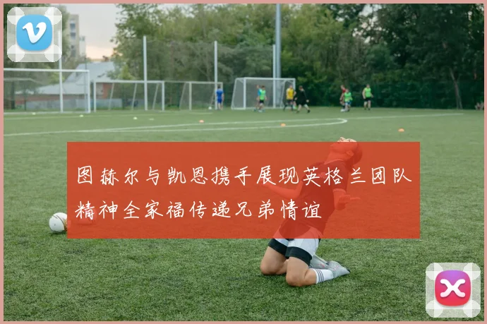 图赫尔与凯恩携手展现英格兰团队精神全家福传递兄弟情谊