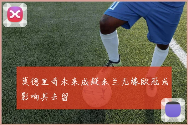 莫德里奇未来成疑米兰无缘欧冠或影响其去留