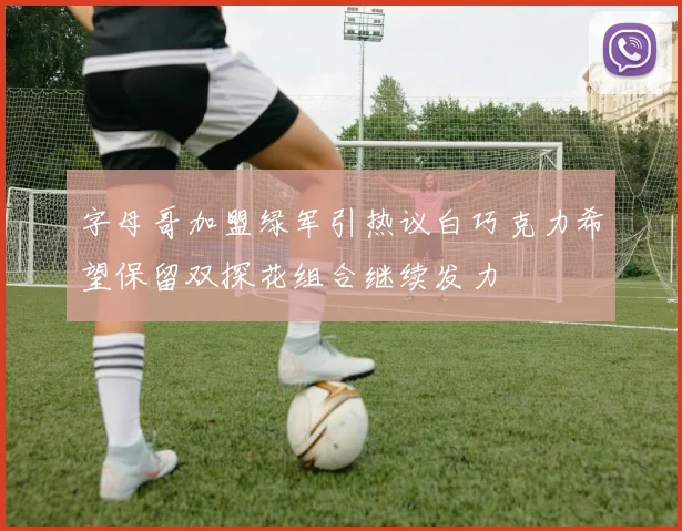 字母哥加盟绿军引热议白巧克力希望保留双探花组合继续发力
