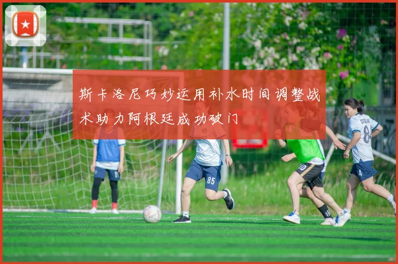 斯卡洛尼巧妙运用补水时间调整战术助力阿根廷成功破门
