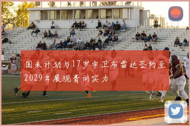国米计划与17岁中卫布雷达签约至2029年展现青训实力